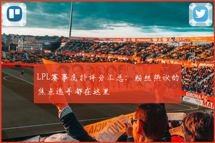 LPL赛事虎扑评分汇总：粉丝热议的焦点选手都在这里