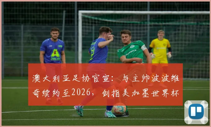 澳大利亚足协官宣：与主帅波波维奇续约至2026，剑指美加墨世界杯与2027亚洲杯，战术打法与未来阵容深度解析