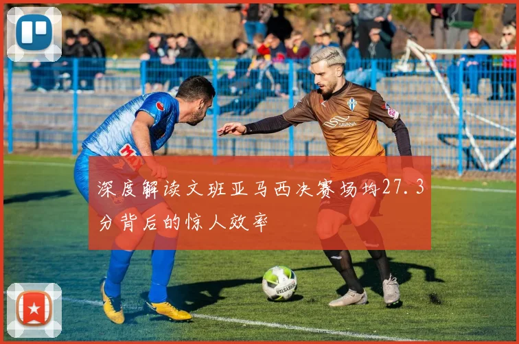 深度解读文班亚马西决赛场均27.3分背后的惊人效率