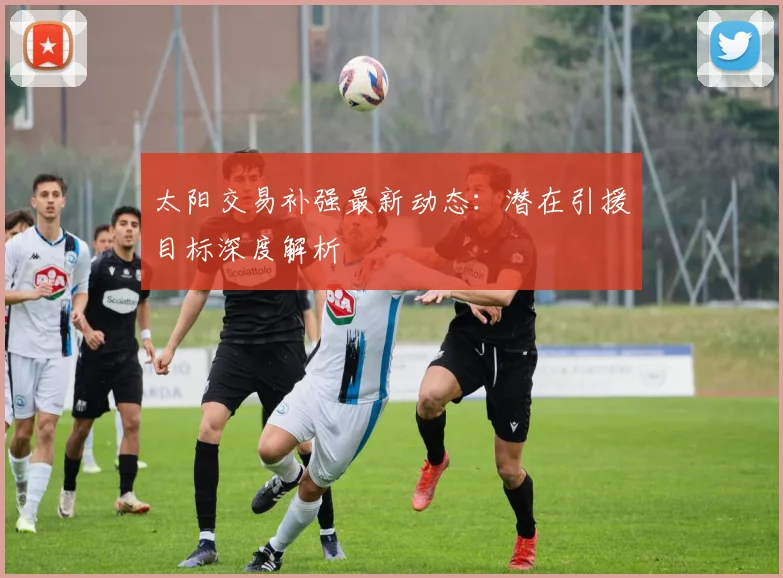 太阳交易补强最新动态:潜在引援目标深度解析