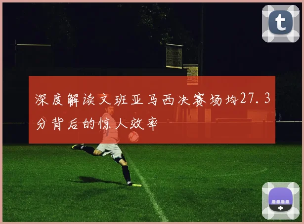 深度解读文班亚马西决赛场均27.3分背后的惊人效率