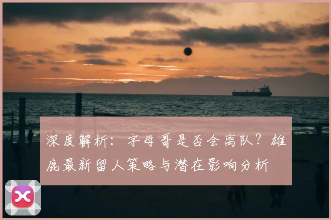 深度解析：字母哥是否会离队？雄鹿最新留人策略与潜在影响分析