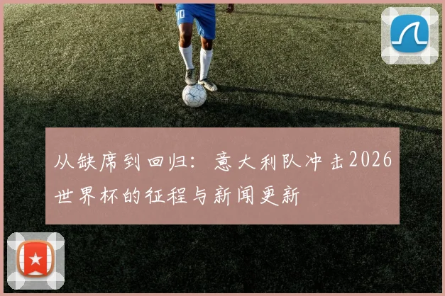 从缺席到回归:意大利队冲击2026世界杯的征程与新闻更新