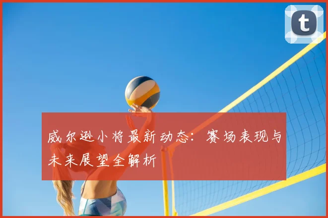 威尔逊小将最新动态:赛场表现与未来展望全解析