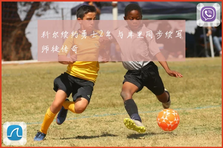 科尔续约勇士2年 与库里同步续写师徒传奇