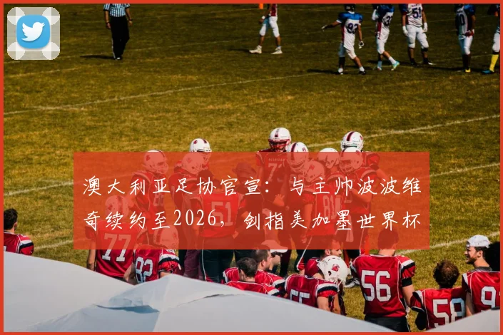澳大利亚足协官宣:与主帅波波维奇续约至2026,剑指美加墨世界杯与2027亚洲杯,战术打法与未来阵容深度解析