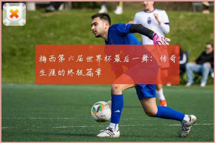 梅西第六届世界杯最后一舞:传奇生涯的终极篇章