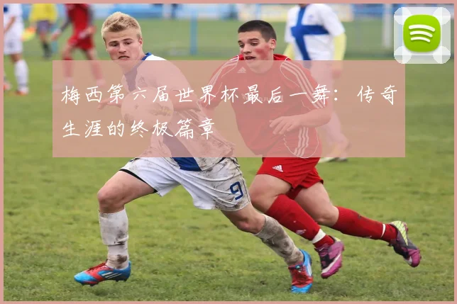 梅西第六届世界杯最后一舞:传奇生涯的终极篇章