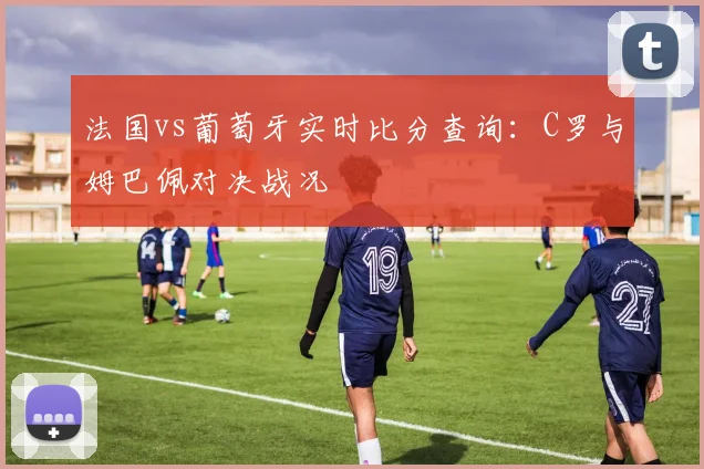 法国vs葡萄牙实时比分查询:C罗与姆巴佩对决战况