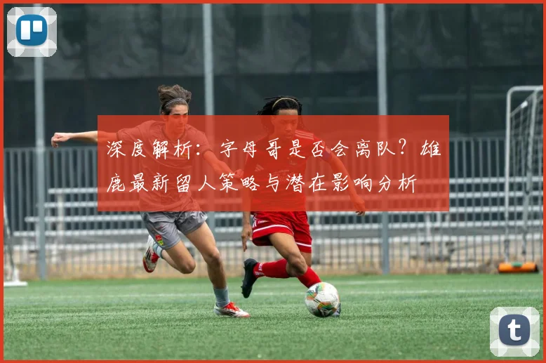 深度解析：字母哥是否会离队？雄鹿最新留人策略与潜在影响分析