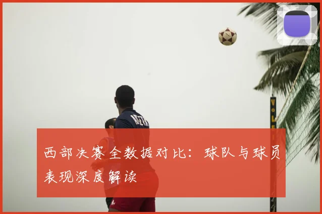 西部决赛全数据对比:球队与球员表现深度解读